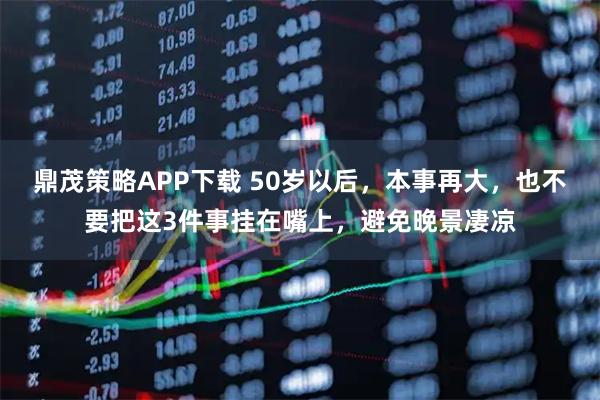 鼎茂策略APP下载 50岁以后,本事再大,也不要把这3件事挂在嘴上,避免晚景凄凉