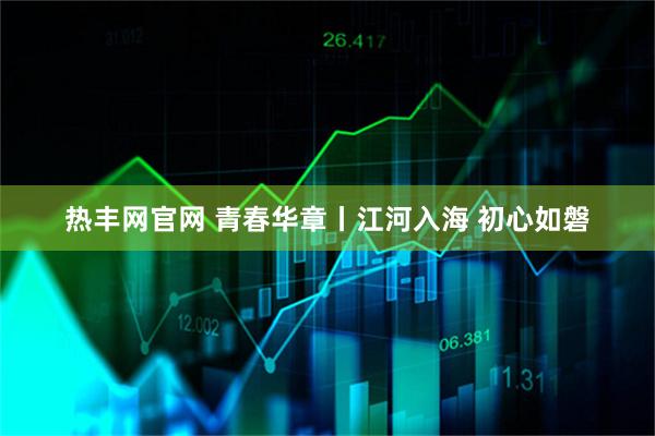 热丰网官网 青春华章丨江河入海 初心如磐