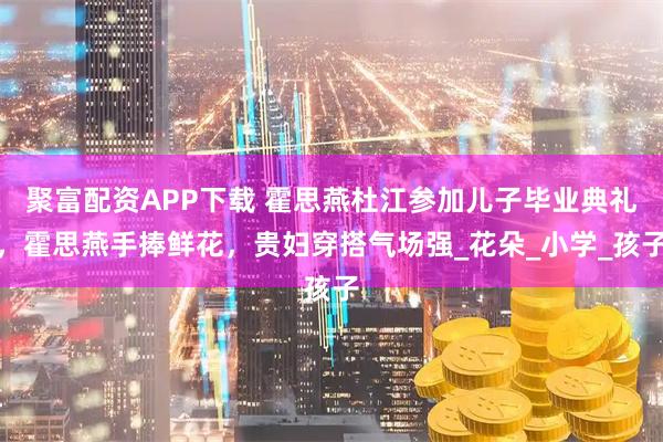 聚富配资APP下载 霍思燕杜江参加儿子毕业典礼，霍思燕手捧鲜花，贵妇穿搭气场强_花朵_小学_孩子
