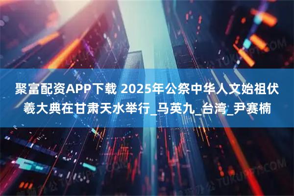 聚富配资APP下载 2025年公祭中华人文始祖伏羲大典在甘肃天水举行_马英九_台湾_尹赛楠