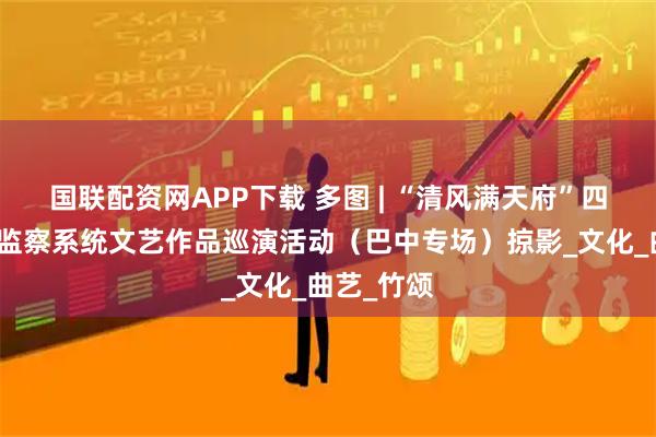 国联配资网APP下载 多图 | “清风满天府”四川省纪检监察系统文艺作品巡演活动（巴中专场）掠影_文化_曲艺_竹颂