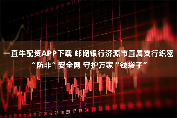 一直牛配资APP下载 邮储银行济源市直属支行织密“防非”安全网 守护万家“钱袋子”