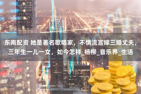 东南配资 她是著名歌唱家，不惧流言嫁三婚丈夫，三年生一儿一女，如今怎样_杨柳_音乐界_生活