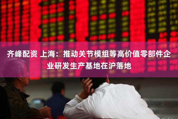 齐峰配资 上海：推动关节模组等高价值零部件企业研发生产基地在沪落地
