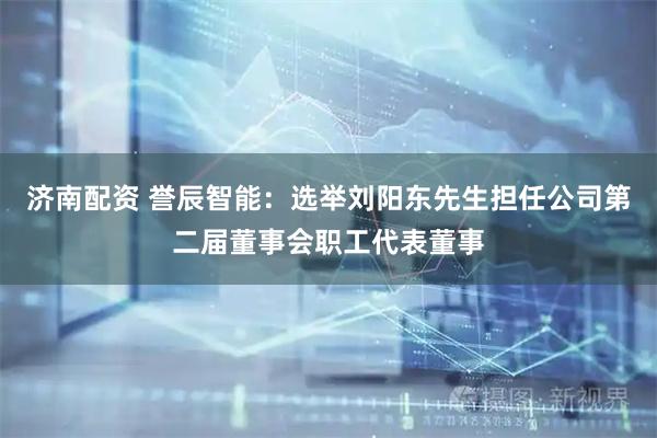 济南配资 誉辰智能：选举刘阳东先生担任公司第二届董事会职工代表董事