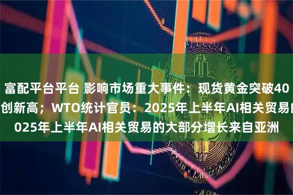 富配平台平台 影响市场重大事件：现货黄金突破4000美元/盎司大关，续创新高；WTO统计官员：2025年上半年AI相关贸易的大部分增长来自亚洲
