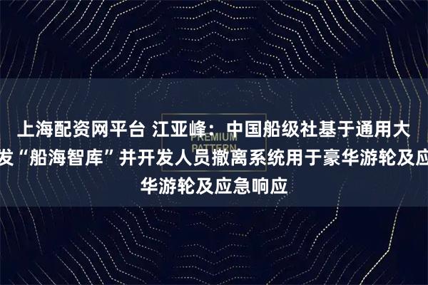 上海配资网平台 江亚峰：中国船级社基于通用大模型研发“船海智库”并开发人员撤离系统用于豪华游轮及应急响应