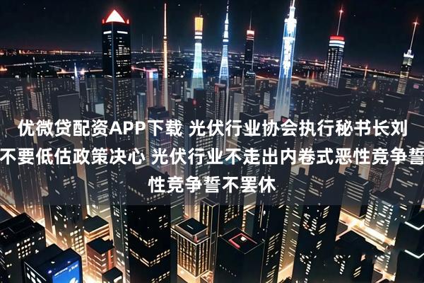 优微贷配资APP下载 光伏行业协会执行秘书长刘译阳：不要低估政策决心 光伏行业不走出内卷式恶性竞争誓不罢休